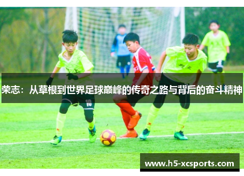 荣志：从草根到世界足球巅峰的传奇之路与背后的奋斗精神