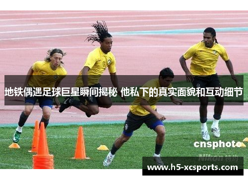 地铁偶遇足球巨星瞬间揭秘 他私下的真实面貌和互动细节