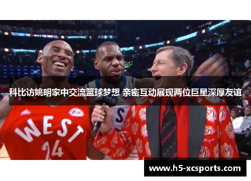 科比访姚明家中交流篮球梦想 亲密互动展现两位巨星深厚友谊
