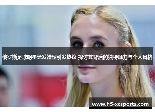 俄罗斯足球明星长发造型引发热议 探讨其背后的独特魅力与个人风格