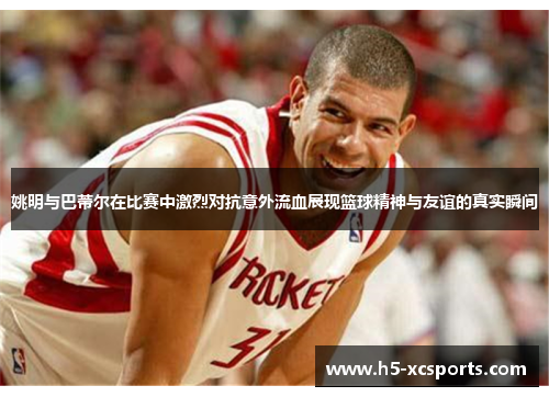 姚明与巴蒂尔在比赛中激烈对抗意外流血展现篮球精神与友谊的真实瞬间